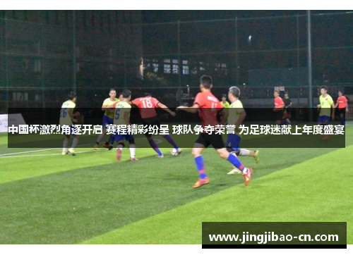 中国杯激烈角逐开启 赛程精彩纷呈 球队争夺荣誉 为足球迷献上年度盛宴