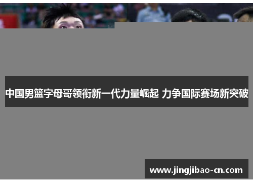 中国男篮字母哥领衔新一代力量崛起 力争国际赛场新突破