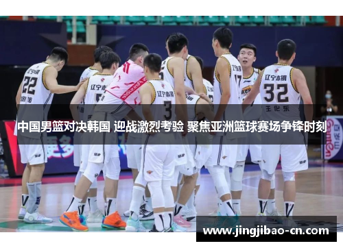 中国男篮对决韩国 迎战激烈考验 聚焦亚洲篮球赛场争锋时刻